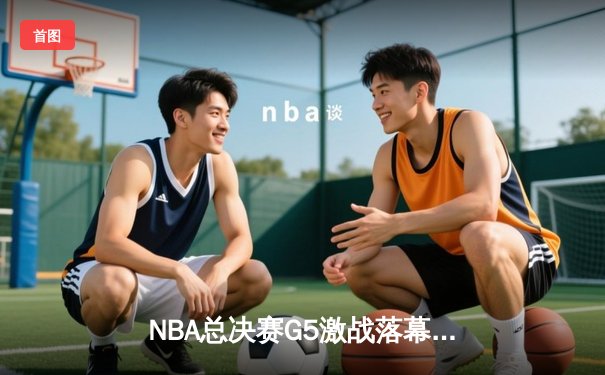 NBA总决赛G5激战落幕，掘金主场力克热火夺得赛点