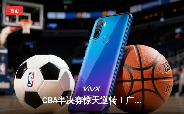 CBA半决赛惊天逆转！广东东莞大益加时险胜辽宁本钢，胡明轩砍下28分